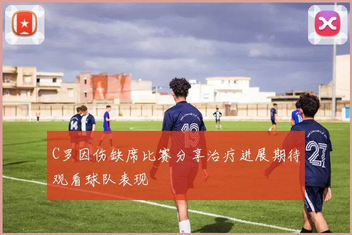 C罗因伤缺席比赛分享治疗进展期待观看球队表现