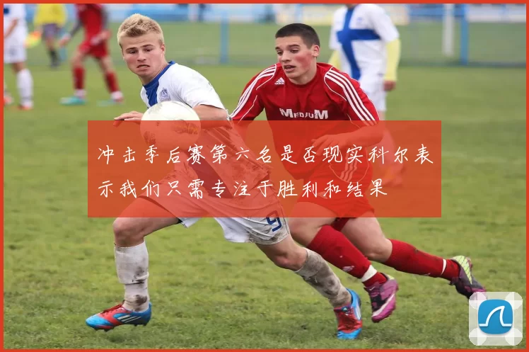 冲击季后赛第六名是否现实科尔表示我们只需专注于胜利和结果