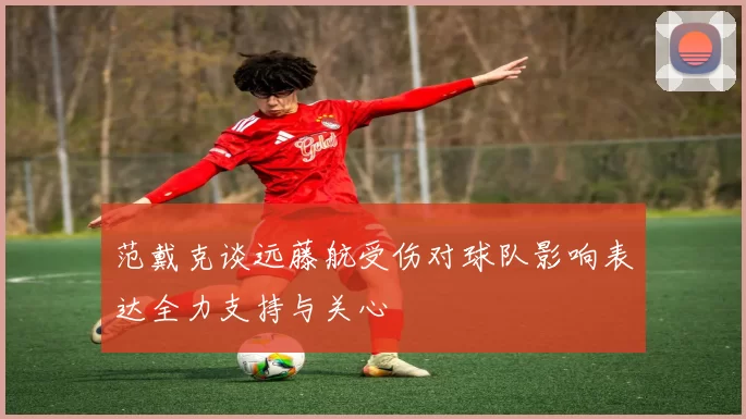 范戴克谈远藤航受伤对球队影响表达全力支持与关心