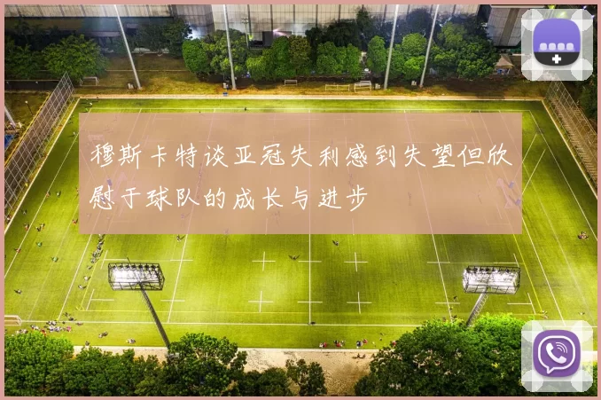 穆斯卡特谈亚冠失利感到失望但欣慰于球队的成长与进步