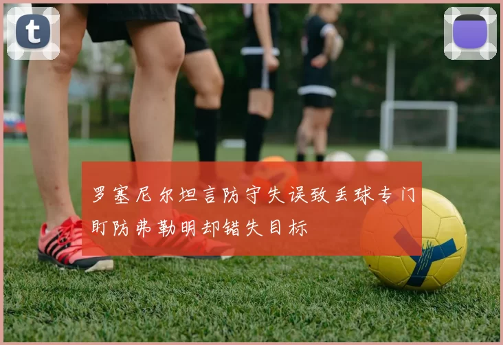 罗塞尼尔坦言防守失误致丢球专门盯防弗勒明却错失目标