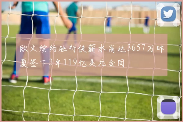 欧文续约独行侠薪水高达3657万昨夏签下3年119亿美元合同