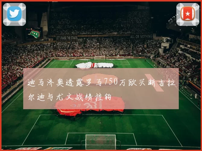 迪马济奥透露罗马750万欧买断吉拉尔迪与尤文战绩挂钩