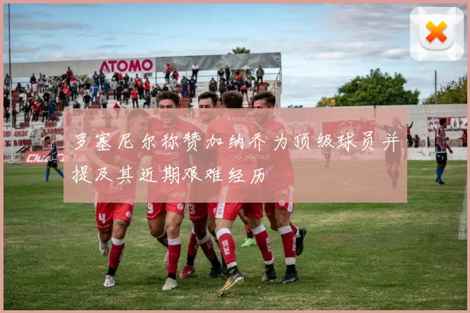 罗塞尼尔称赞加纳乔为顶级球员并提及其近期艰难经历