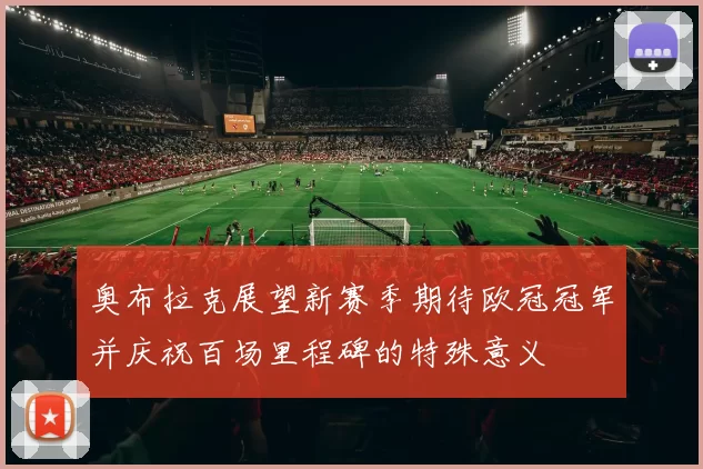 奥布拉克展望新赛季期待欧冠冠军并庆祝百场里程碑的特殊意义