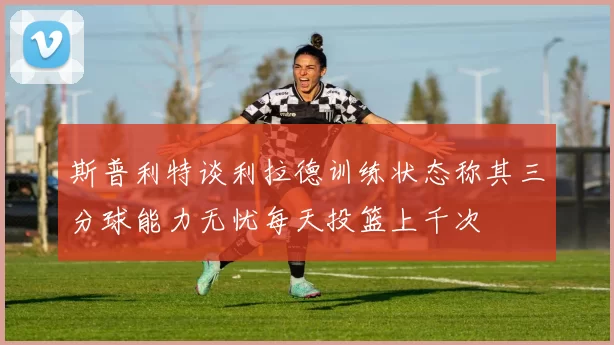 斯普利特谈利拉德训练状态称其三分球能力无忧每天投篮上千次