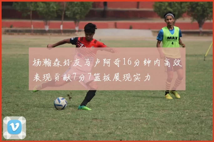 杨瀚森好友马卢阿奇16分钟内高效表现贡献7分7篮板展现实力