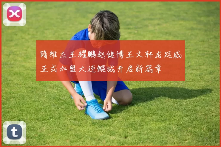 隋维杰王耀鹏赵健博王文轩龙廷威正式加盟大连鲲城开启新篇章