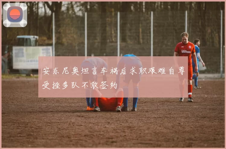 安东尼奥坦言车祸后求职艰难自尊受挫多队不敢签约