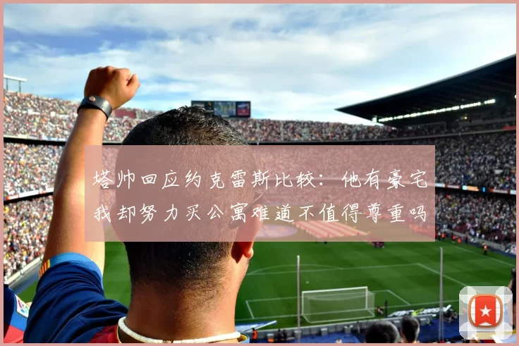 塔帅回应约克雷斯比较：他有豪宅我却努力买公寓难道不值得尊重吗