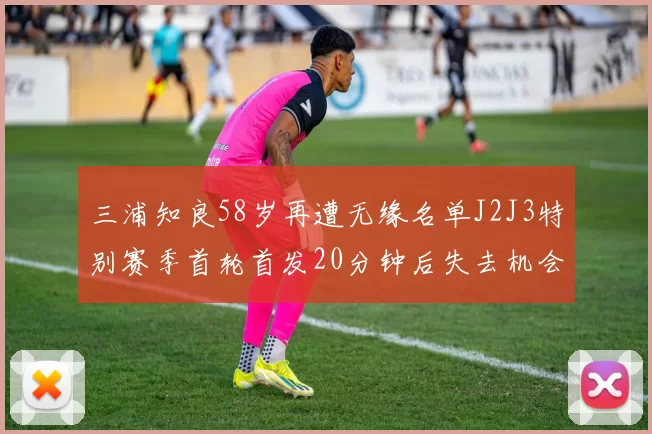 三浦知良58岁再遭无缘名单J2J3特别赛季首轮首发20分钟后失去机会