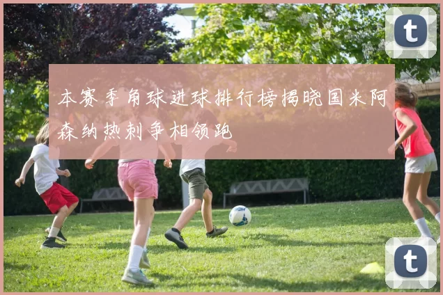 本赛季角球进球排行榜揭晓国米阿森纳热刺争相领跑