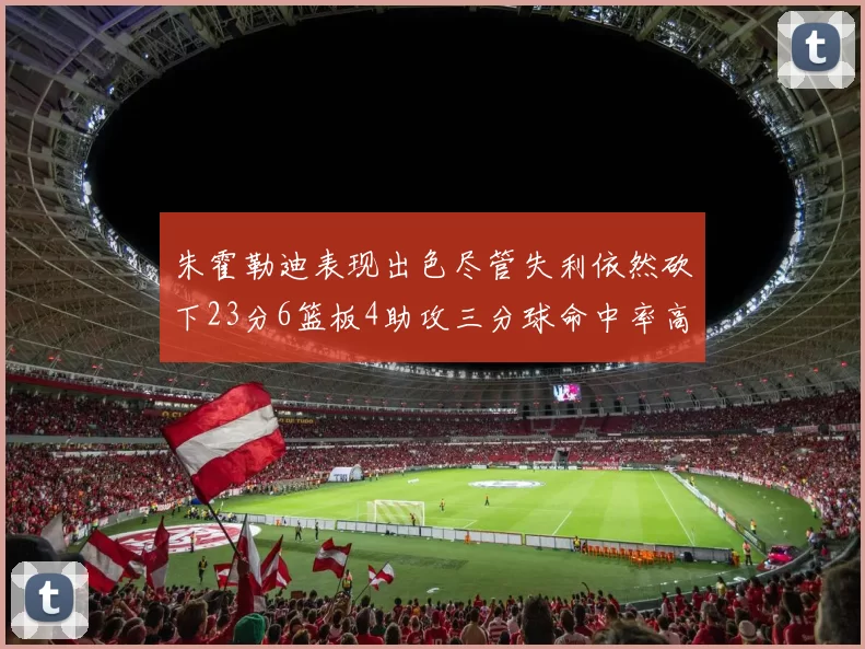 朱霍勒迪表现出色尽管失利依然砍下23分6篮板4助攻三分球命中率高达50