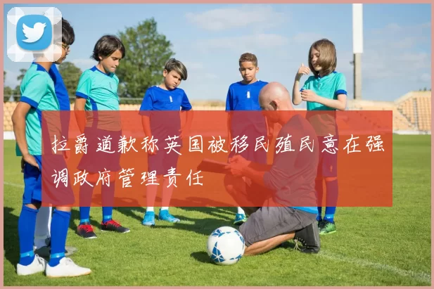 拉爵道歉称英国被移民殖民意在强调政府管理责任