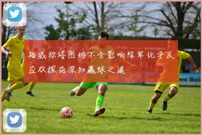 路威称塔图姆不会影响绿军化学反应双探花深知赢球之道