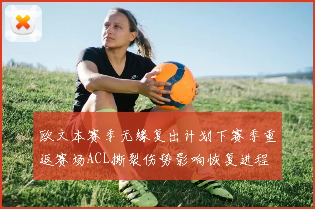 欧文本赛季无缘复出计划下赛季重返赛场ACL撕裂伤势影响恢复进程