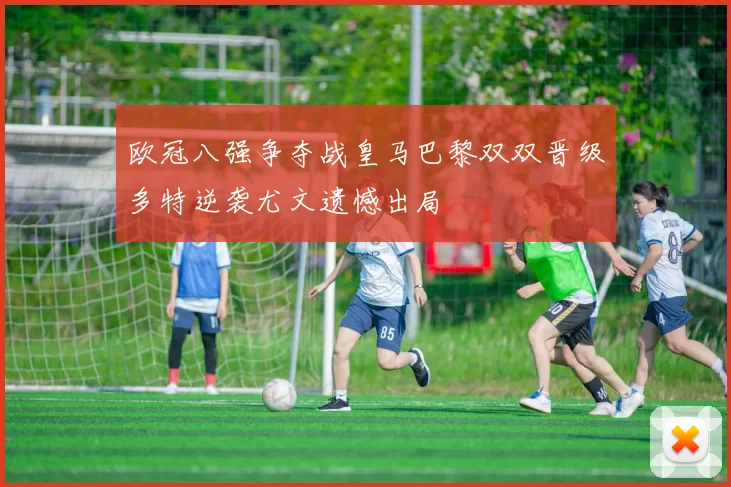 欧冠八强争夺战皇马巴黎双双晋级多特逆袭尤文遗憾出局