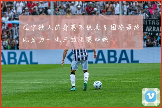 辽宁铁人热身赛不敌北京国安最终比分为一比三的比赛回顾