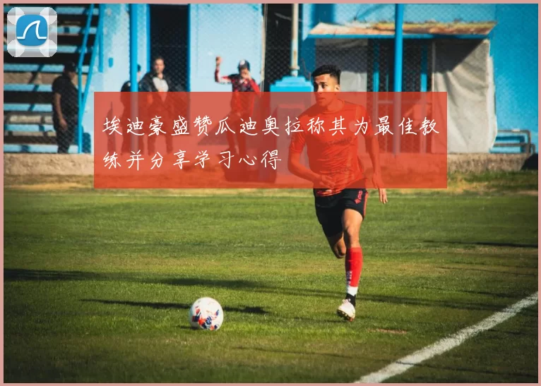 埃迪豪盛赞瓜迪奥拉称其为最佳教练并分享学习心得