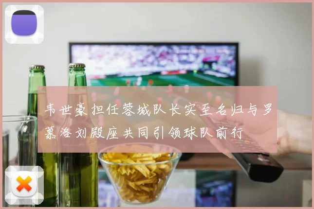 韦世豪担任蓉城队长实至名归与罗慕洛刘殿座共同引领球队前行