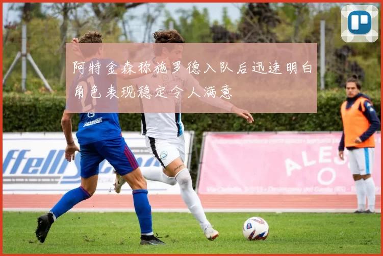 阿特金森称施罗德入队后迅速明白角色表现稳定令人满意