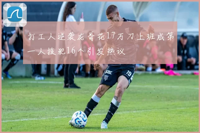 打工人逆袭龙哥花17万刀上班成第一人技犯16个引发热议