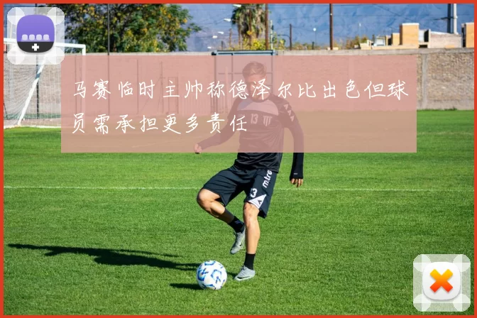 马赛临时主帅称德泽尔比出色但球员需承担更多责任