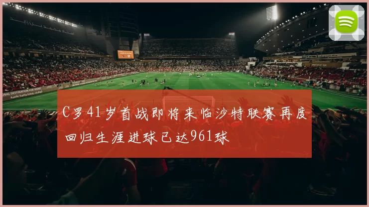 C罗41岁首战即将来临沙特联赛再度回归生涯进球已达961球