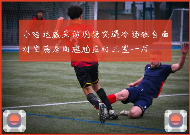小哈达威采访现场突遇冷场独自面对空荡房间尴尬应对三室一厅
