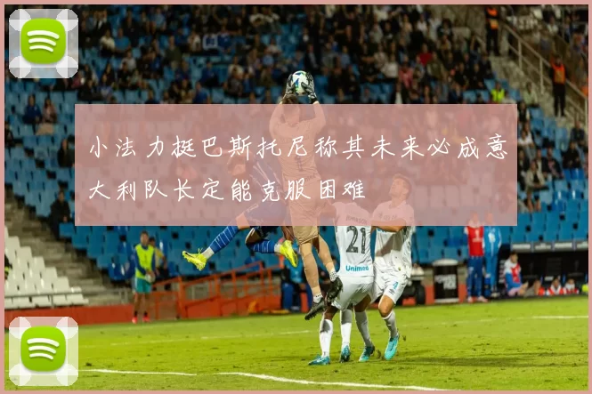 小法力挺巴斯托尼称其未来必成意大利队长定能克服困难