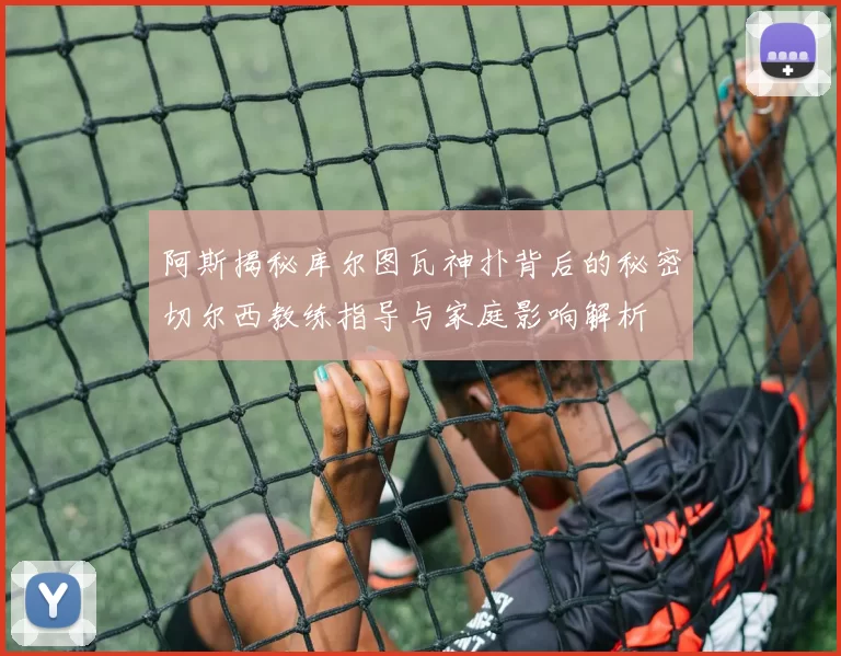 阿斯揭秘库尔图瓦神扑背后的秘密切尔西教练指导与家庭影响解析