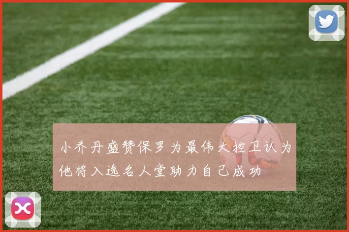 小乔丹盛赞保罗为最伟大控卫认为他将入选名人堂助力自己成功